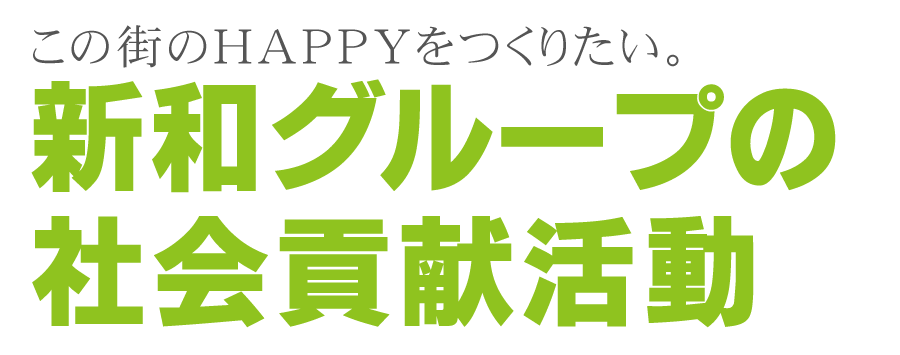 この街のHAPPYをつくりたい。新和グループの社会貢献活動 私たち新和グループではハッピーな社会をつくりたいという想いから、地域と暮らしに根ざした社会貢献活動に取り組んでいます。